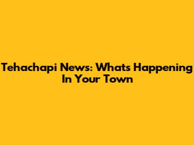Tehachapi News: What's Happening In Your Town
