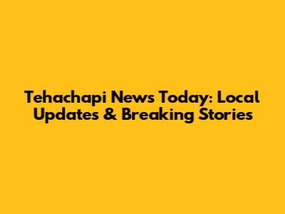 Tehachapi News Today: Local Updates & Breaking Stories