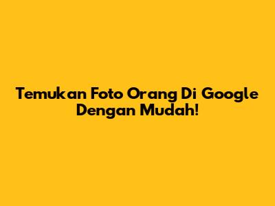 Temukan Foto Orang Di Google Dengan Mudah!