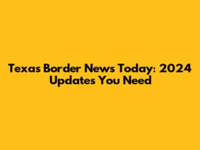 Texas Border News Today: 2024 Updates You Need