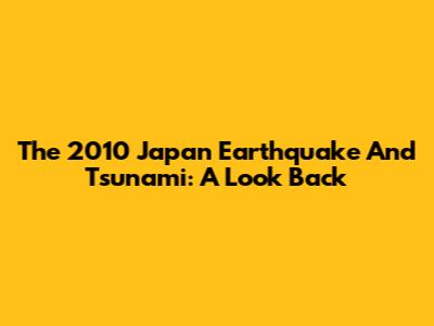 The 2010 Japan Earthquake And Tsunami: A Look Back