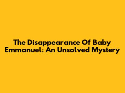 The Disappearance Of Baby Emmanuel: An Unsolved Mystery