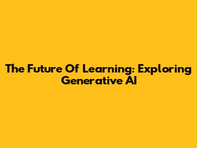 The Future Of Learning: Exploring Generative AI