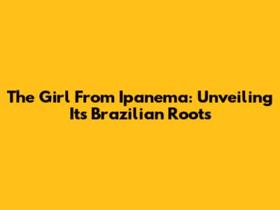 The Girl From Ipanema: Unveiling Its Brazilian Roots