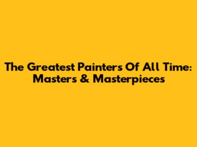 The Greatest Painters Of All Time: Masters & Masterpieces