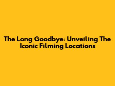 The Long Goodbye: Unveiling The Iconic Filming Locations