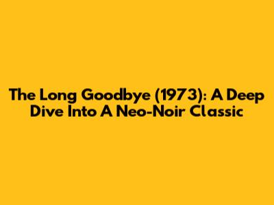 The Long Goodbye (1973): A Deep Dive Into A Neo-Noir Classic