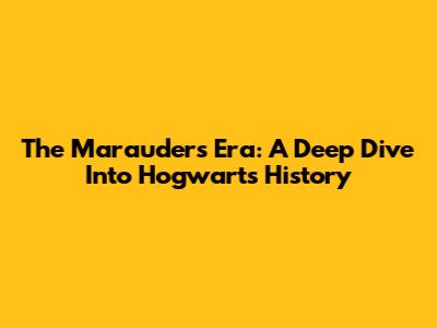 The Marauders Era: A Deep Dive Into Hogwarts History