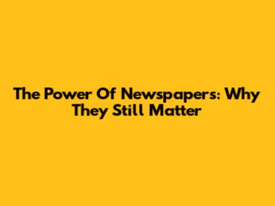 The Power Of Newspapers: Why They Still Matter