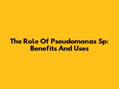 The Role Of Pseudomonas Sp: Benefits And Uses