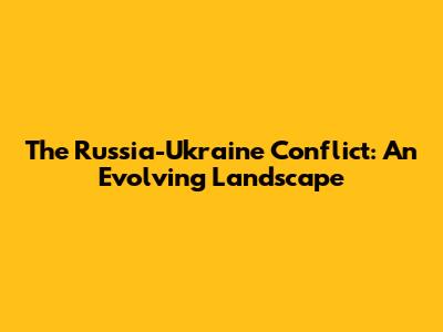 The Russia-Ukraine Conflict: An Evolving Landscape