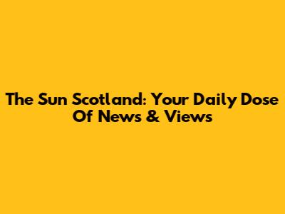 The Sun Scotland: Your Daily Dose Of News & Views