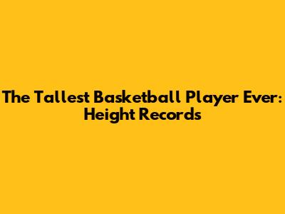 The Tallest Basketball Player Ever: Height Records