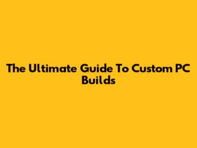 The Ultimate Guide To Custom PC Builds
