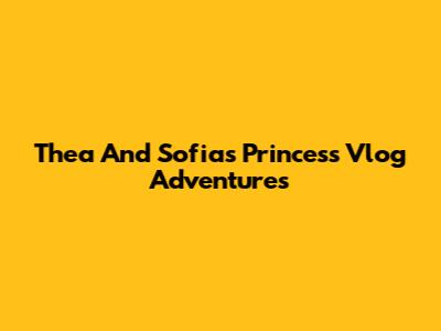Thea And Sofia's Princess Vlog Adventures