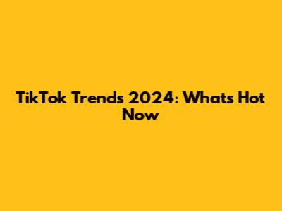 TikTok Trends 2024: What's Hot Now