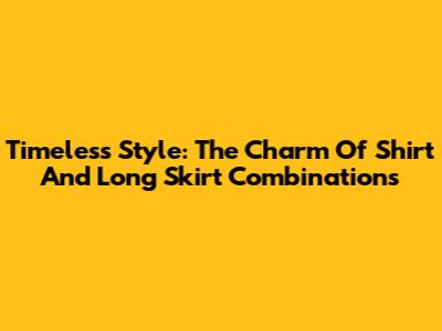 Timeless Style: The Charm Of Shirt And Long Skirt Combinations