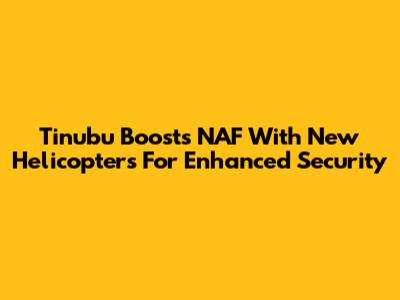 Tinubu Boosts NAF With New Helicopters For Enhanced Security