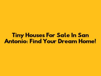 Tiny Houses For Sale In San Antonio: Find Your Dream Home!