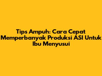 Tips Ampuh: Cara Cepat Memperbanyak Produksi ASI Untuk Ibu Menyusui