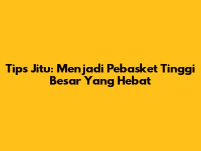 Tips Jitu: Menjadi Pebasket Tinggi Besar Yang Hebat