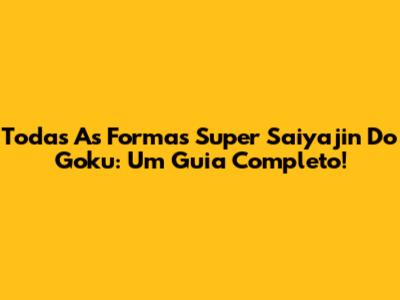 Todas As Formas Super Saiyajin Do Goku: Um Guia Completo!