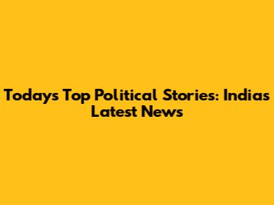 Today's Top Political Stories: India's Latest News