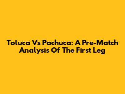Toluca Vs Pachuca: A Pre-Match Analysis Of The First Leg