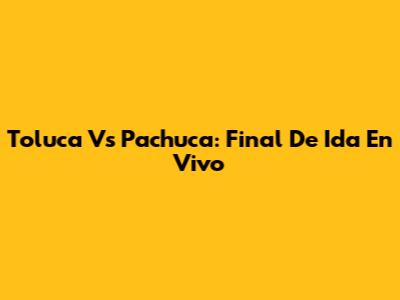 Toluca Vs Pachuca: Final De Ida En Vivo