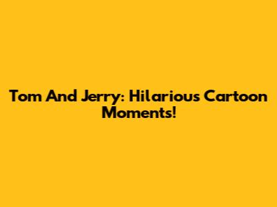 Tom And Jerry: Hilarious Cartoon Moments!