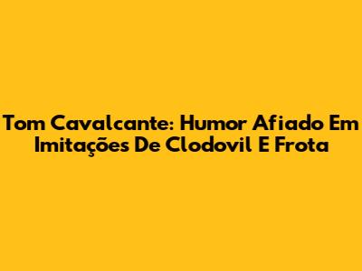Tom Cavalcante: Humor Afiado Em Imitações De Clodovil E Frota