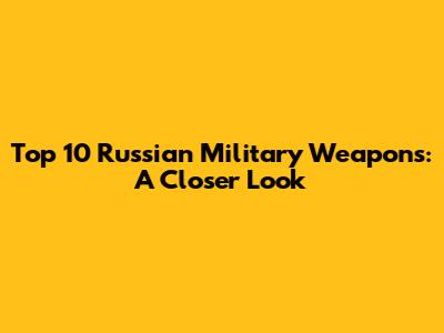Top 10 Russian Military Weapons: A Closer Look