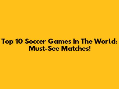Top 10 Soccer Games In The World: Must-See Matches!