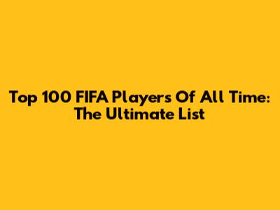 Top 100 FIFA Players Of All Time: The Ultimate List