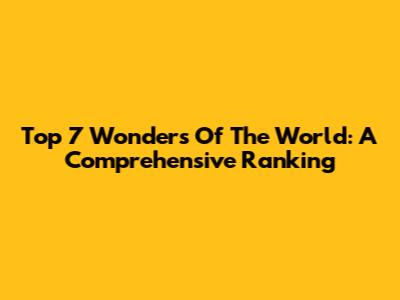 Top 7 Wonders Of The World: A Comprehensive Ranking