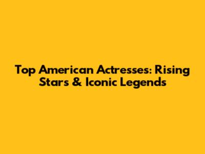 Top American Actresses: Rising Stars & Iconic Legends