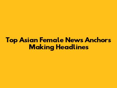 Top Asian Female News Anchors Making Headlines