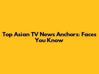 Top Asian TV News Anchors: Faces You Know