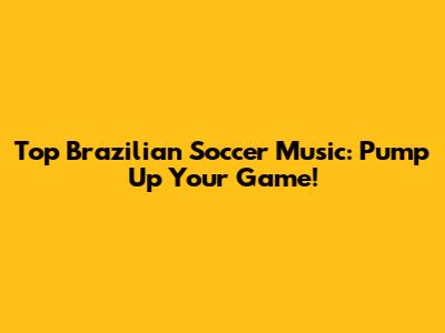 Top Brazilian Soccer Music: Pump Up Your Game!