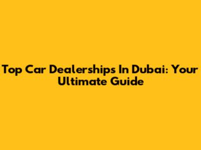 Top Car Dealerships In Dubai: Your Ultimate Guide
