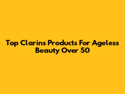Top Clarins Products For Ageless Beauty Over 50