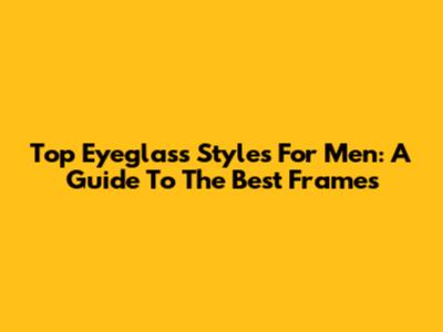 Top Eyeglass Styles For Men: A Guide To The Best Frames
