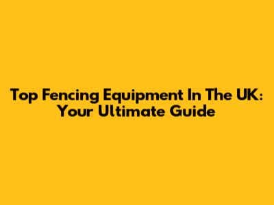 Top Fencing Equipment In The UK: Your Ultimate Guide
