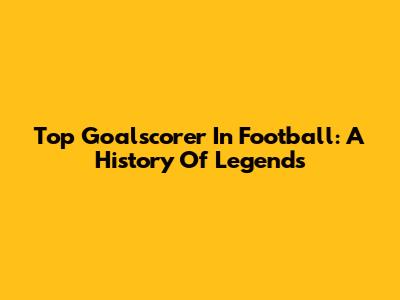 Top Goalscorer In Football: A History Of Legends