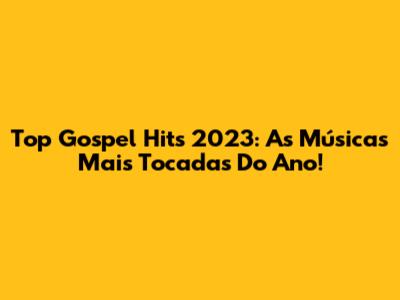Top Gospel Hits 2023: As Músicas Mais Tocadas Do Ano!