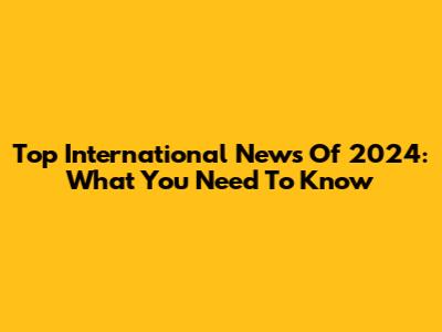 Top International News Of 2024: What You Need To Know