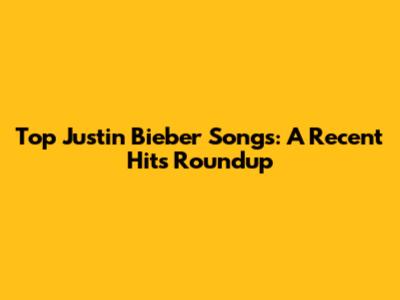 Top Justin Bieber Songs: A Recent Hits Roundup
