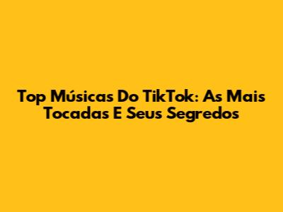 Top Músicas Do TikTok: As Mais Tocadas E Seus Segredos