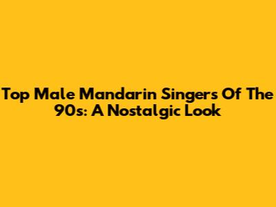 Top Male Mandarin Singers Of The 90s: A Nostalgic Look