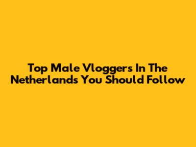 Top Male Vloggers In The Netherlands You Should Follow